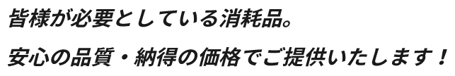 皆様が必要としている消耗品。安心の品質・納得の価格でご提供いたします！